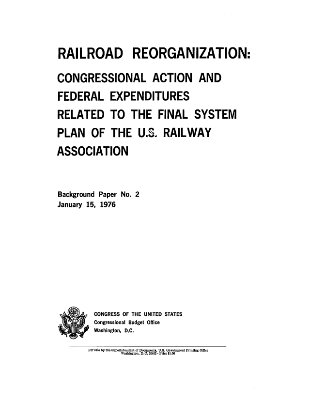 handle is hein.congrec/cbo0005 and id is 1 raw text is: RAILROAD REORGANIZATION:
CONGRESSIONAL ACTION AND
FEDERAL EXPENDITURES
RELATED TO THE FINAL SYSTEM
PLAN OF THE U.S. RAILWAY
ASSOCIATION
Background Paper No. 2
January 15, 1976
CONGRESS OF THE UNITED STATES
Congressional Budget Office
Washington, D.C.

For sale by the Superintendent of Documents, U.S. Government Printing Office
Washington, D.C. 20402. Price $1.60



