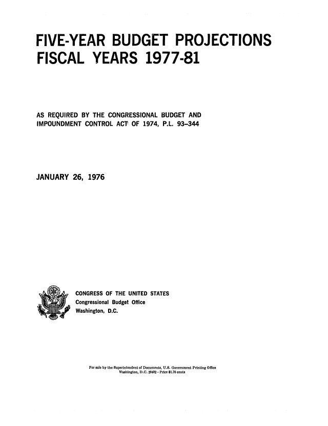 handle is hein.congrec/cbo0008 and id is 1 raw text is: FIVE-YEAR BUDGET PROJECTIONS
FISCAL YEARS 1977-81
AS REQUIRED BY THE CONGRESSIONAL BUDGET AND
IMPOUNDMENT CONTROL ACT OF 1974, P.L. 93-344
JANUARY 26, 1976
CONGRESS OF THE UNITED STATES
Congressional Budget Office
Washington, D.C.

For sale by the Superintendent of Documents, U.S. Government Printing Office
Washington, D.C. 20402- Price $1.70 cents


