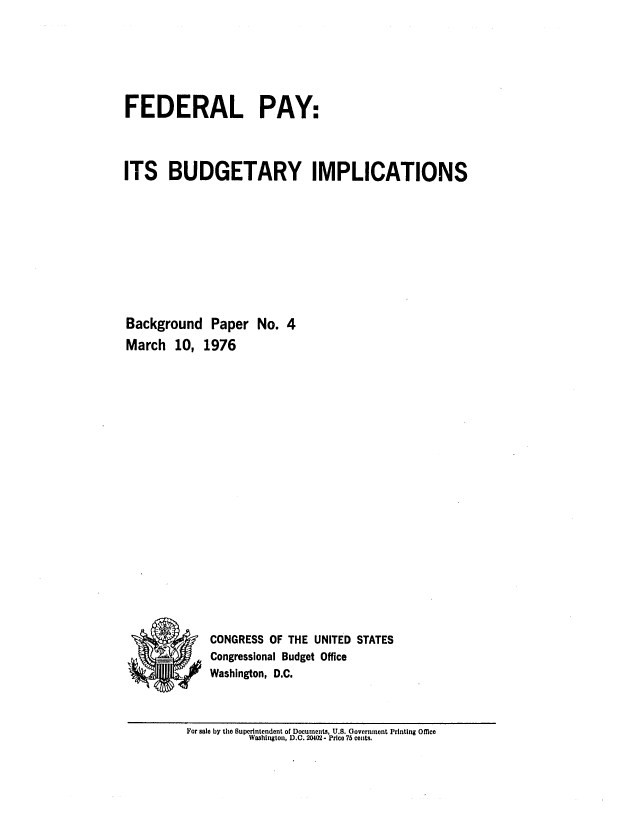 handle is hein.congrec/cbo0009 and id is 1 raw text is: FEDERAL PAY:
ITS BUDGETARY IMPLICATIONS
Background Paper No. 4
March 10, 1976
-   CONGRESS OF THE UNITED STATES
Congressional Budget Office
Washington, D.C.

For sale by the Superintendent of DocumentS, U.S. Government Printing Office
Washington, D.C. 20402 - Price 75 cents.


