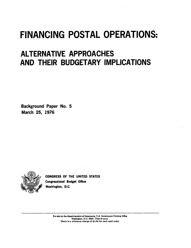 handle is hein.congrec/cbo0012 and id is 1 raw text is: FINANCING POSTAL OPERATIONS:
ALTERNATIVE APPROACHES
AND THEIR BUDGETARY IMPLICATIONS
Background Paper No. 5
March 25, 1976
CONGRESS OF THE UNITED STATES
Congressional Budget Office
I.. *    Washington, D.C.

For sale by the Superintendent of Doouments, U.S. Government Printing Office
Washington, D.C. 20402 - Price 85 cents
There Is a minimum charge of $1.00 for each mail order


