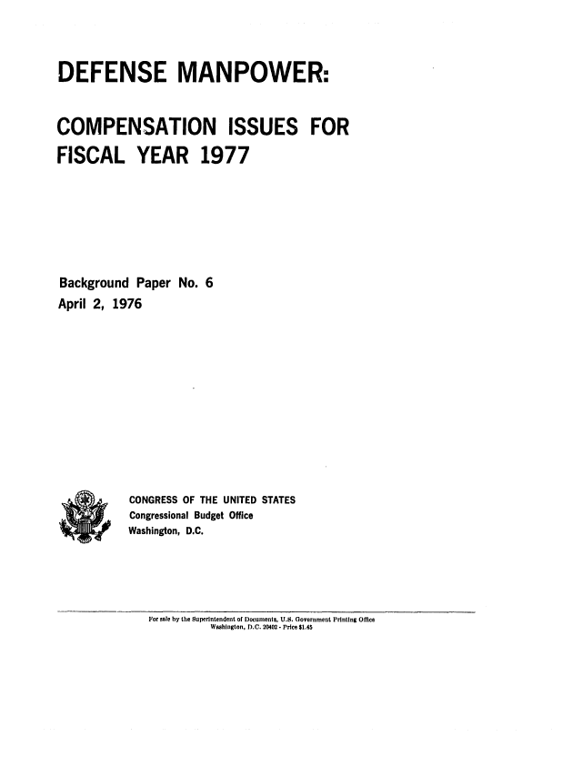 handle is hein.congrec/cbo0014 and id is 1 raw text is: DEFENSE MANPOWER:
COMPENSATION ISSUES FOR
FISCAL YEAR 1977
Background Paper No. 6
April 2, 1976
CONGRESS OF THE UNITED STATES
Congressional Budget Office
Washington, D.C.

For sale by the Superintendent of Documents, U.S. Government Printing Office
Washington, D.C. 20402 - Price $1.45



