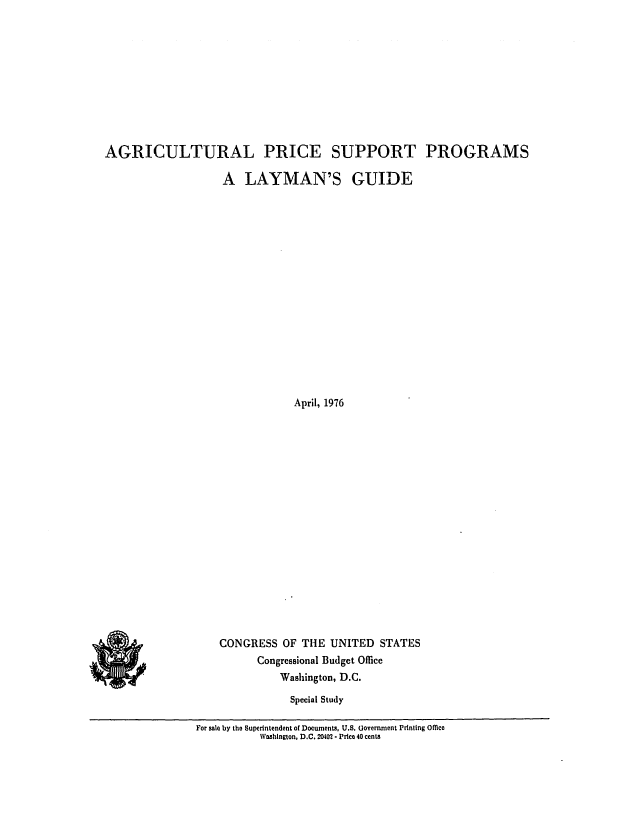 handle is hein.congrec/cbo0017 and id is 1 raw text is: AGRICULTURAL PRICE SUPPORT PROGRAMS

A LAYMAN'S

GUIDE

April, 1976

CONGRESS OF THE UNITED STATES
Congressional Budget Office
Washington, D.C.
Special Study

For sale by the Superintendent of Documents, U.S. (Jovcrnxnent Printing oMe
Washington, D.C. 20402.- Price 40 cents



