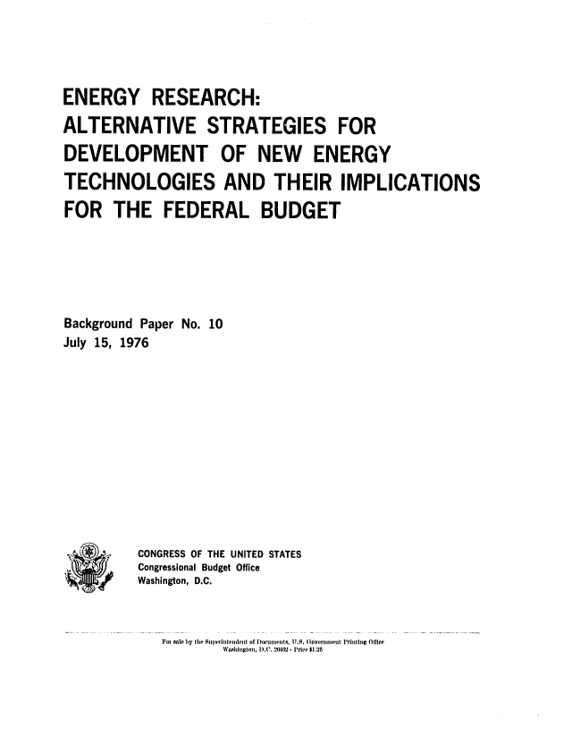 handle is hein.congrec/cbo0024 and id is 1 raw text is: ENERGY RESEARCH:
ALTERNATIVE STRATEGIES FOR
DEVELOPMENT OF NEW ENERGY
TECHNOLOGIES AND THEIR IMPLICATIONS
FOR THE FEDERAL BUDGET
Background Paper No. 10
July 15, 1976

CONGRESS OF THE UNITED STATES
Congressional Budget Office
Washington, D.C.

Vol Snlo by Ih*, 811 t. ntib'z of [)(wlumeInt , U ,. (U.S. 0overnmnti Prhl lng  lllc'e
Wi.tliioglon, I).,(I.2RO.' - PrIe $1.25

a,
)


