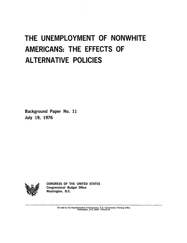 handle is hein.congrec/cbo0026 and id is 1 raw text is: THE UNEMPLOYMENT OF NONWHITE
AMERICANS: THE EFFECTS OF
ALTERNATIVE POLICIES
Background Paper No. 11
July 19, 1976

CONGRESS OF THE UNITED STATES
Congressional Budget Office
Washington, D.C.

For sale by the Superintendent of Documents, U.S. Government Printing Office
Washington, D.C. 20402 -. Price $1.20

%w


