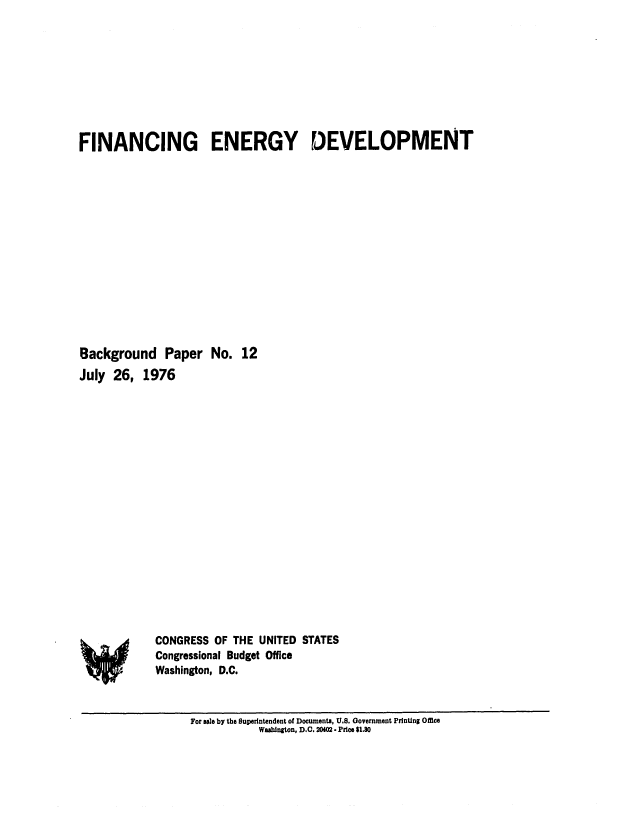 handle is hein.congrec/cbo0028 and id is 1 raw text is: FINANCING ENERGY DEVELOPMENT
Background Paper No. 12
July 26, 1976

CONGRESS OF THE UNITED STATES
Congressional Budget Office
Washington, D.C.

For sale by the Superintendent of Documents, U.S. Government Printing Office
Washington, D.C. 2042 - Price $1.80

*4


