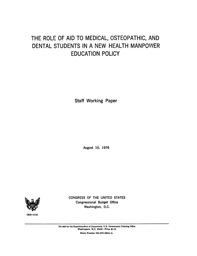 handle is hein.congrec/cbo0030 and id is 1 raw text is: THE ROLE OF AID TO MEDICAL, OSTEOPATHIC, AND
DENTAL STUDENTS IN A NEW HEALTH MANPOW/ER
EDUCATION POLICY
Staff Working Paper
August 10, 1976
CONGRESS OF THE UNITED STATES
Congressional Budget Office
Washington, D.C.
C130-1110
For sale by the Superintendent of Documents, U.S. Oovernment Printing Omce
Washington, D.C. 20402. Price $1.10
Stock Number 052-070-08641-2.


