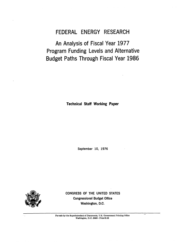 handle is hein.congrec/cbo0033 and id is 1 raw text is: FEDERAL ENERGY RESEARCH
An Analysis of Fiscal Year 1977
Program Funding Levels and Alternative
Budget Paths Through Fiscal Year 1986
Technical Staff Working Paper
September 10, 1976
CONGRESS OF THE UNITED STATES
Congressional Budget Office
Washington, D.C.

For sale by the Superintendent of Documents, U.S. Government Printing Office
Washington, D.C. 20402 - Price $1.35


