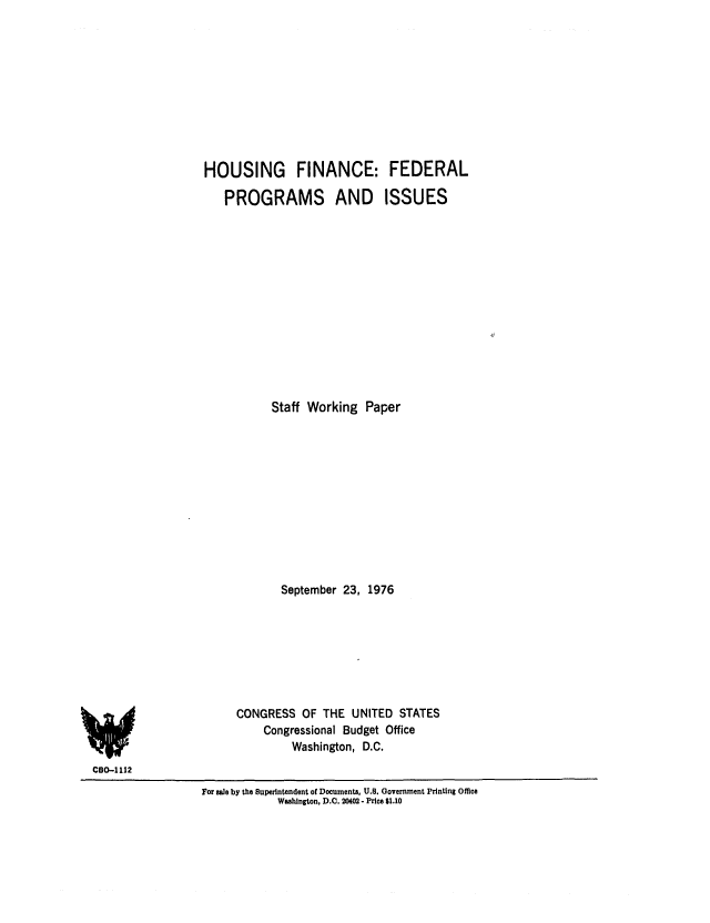handle is hein.congrec/cbo0035 and id is 1 raw text is: HOUSING FINANCE: FEDERAL
PROGRAMS AND ISSUES
Staff Working Paper
September 23, 1976
CONGRESS OF THE UNITED STATES
Congressional Budget Office
Washington, D.C.

CO-1112

For ale by the Superintendent of Documents, U.S. Government Printing Office
Washington, D.C. 20402 - Price $1.10


