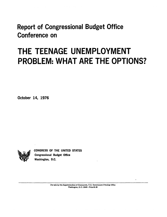 handle is hein.congrec/cbo0036 and id is 1 raw text is: Report of Congressional Budget Office
Conference on
THE TEENAGE UNEMPLOYMENT
PROBLEM: WHAT ARE THE OPTIONS?
October 14, 1976

CONGRESS OF THE UNITED STATES
Congressional Budget Office
Washington, D.C.

For sale by the Superintendent of Documents, U.S. Government Printing Office
Washington, D.C. 20402 - Price $1.20

A


