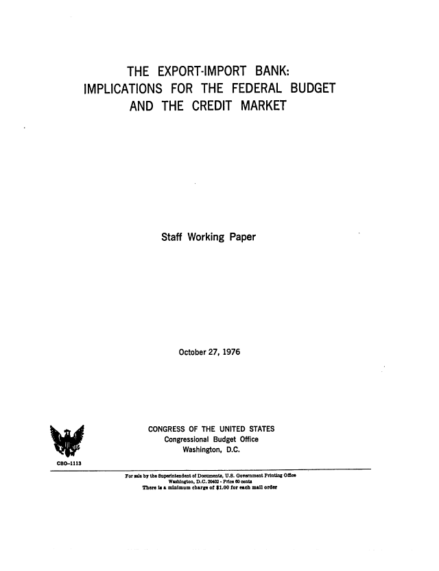 handle is hein.congrec/cbo0038 and id is 1 raw text is: THE EXPORT-IMPORT BANK:
IMPLICATIONS FOR THE FEDERAL BUDGET
AND THE CREDIT MARKET
Staff Working Paper
October 27, 1976
CONGRESS OF THE UNITED STATES
Congressional Budget Office
Washington, D.C.

CBO-1113
For sale by the Superintendent of Documents, U.S. Government Printing Office
Washington, D.C. 204 - Price 00 cents
There In a minimum charge of $1.00 for each mal order


