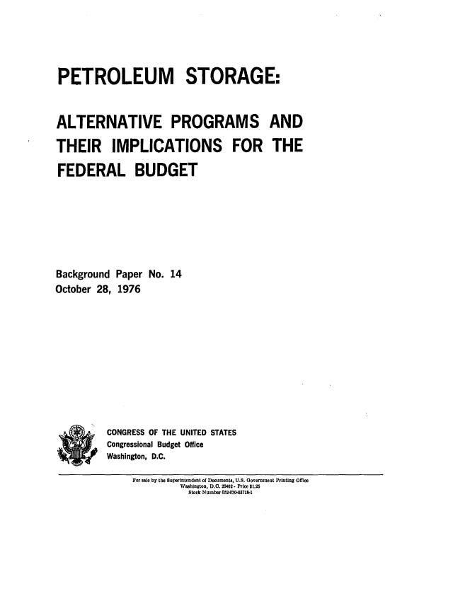 handle is hein.congrec/cbo0039 and id is 1 raw text is: PETROLEUM STORAGE:
ALTERNATIVE PROGRAMS AND
THEIR IMPLICATIONS FOR THE
FEDERAL BUDGET
Background Paper No. 14
October 28, 1976
CONGRESS OF THE UNITED STATES
Congressional Budget Office
Washington, D.C.

For sale by the Superintendent of Documents, U.S. Government Printing Omce
Washington, D.C. 20402- Price $1.25
Stock Number 052.070-03718-1



