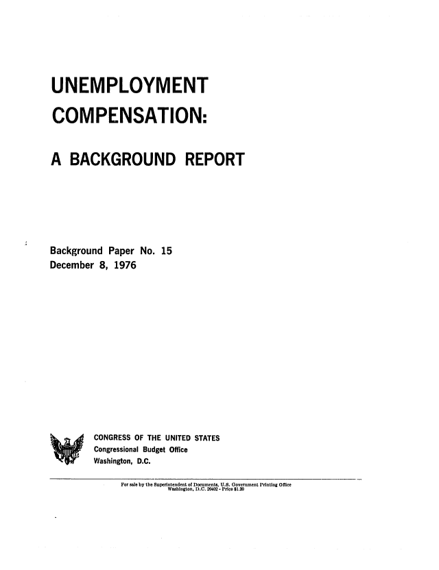 handle is hein.congrec/cbo0043 and id is 1 raw text is: UNEMPLOYMENT
COMPENSATION:
A BACKGROUND REPORT
Background Paper No. 15
December 8, 1976

CONGRESS OF THE UNITED STATES
Congressional Budget Office
Washington, D.C.

For sale by the Superintendent of Documents, U.S. Government Printing Office
Washington, D.C. 20402. Price $1.20

to


