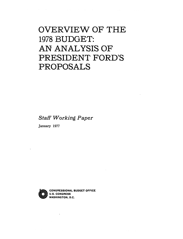 handle is hein.congrec/cbo0058 and id is 1 raw text is: OVERVIEW OF THE
1978 BUDGET:
AN ANALYSIS OF
PRESIDENT FORD'S
PROPOSALS
Staff Working Paper
January 1977
O CONGRESSIONAL BUDGET OFFICE
U.S. CONGRESS
WASHINGTON, D.C.


