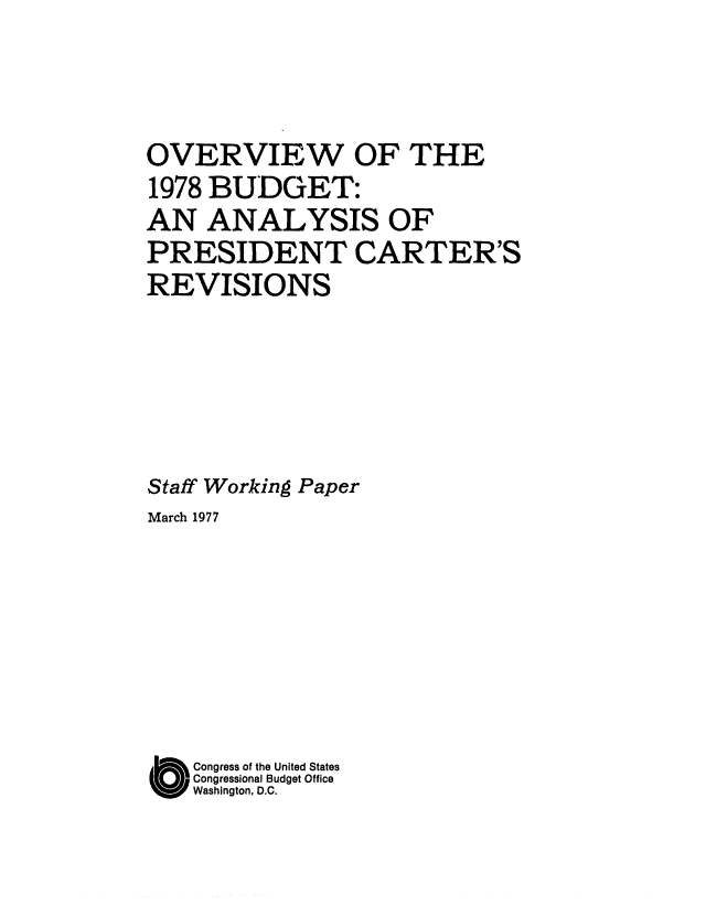 handle is hein.congrec/cbo0073 and id is 1 raw text is: OVERVIEW OF THE
1978 BUDGET:
AN ANALYSIS OF
PRESIDENT CARTER'S
REVISIONS
Staff Working Paper
March 1977
O Congress of the United States
Congressional Budget Office
Washington, D.C.


