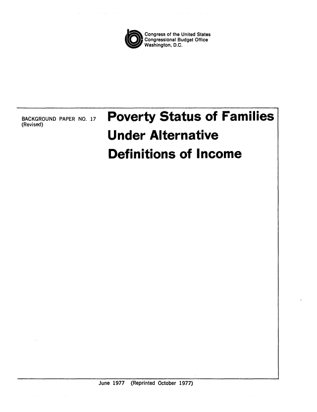 handle is hein.congrec/cbo0093 and id is 1 raw text is: C        ongress of the United States
Congressional Budget Office
Washington, D.C.

BACKGROUND PAPER NO. 17
(Revised)

Poverty Status of Families
Under Alternative
Definitions of Income

June 1977 (Reprinted October 1977)


