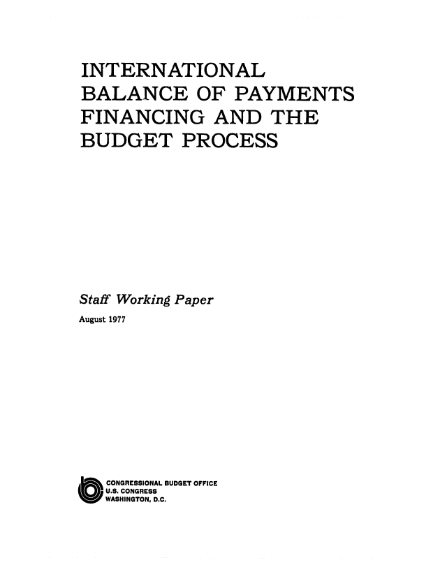 handle is hein.congrec/cbo0108 and id is 1 raw text is: INTERNATIONAL
BALANCE OF PAYMENTS
FINANCING AND THE
BUDGET PROCESS
Staff Working Paper
August 1977
( CONGRESSIONAL BUDGET OFFICE
U.S. CONGRESS
WASHINGTON, D.C.


