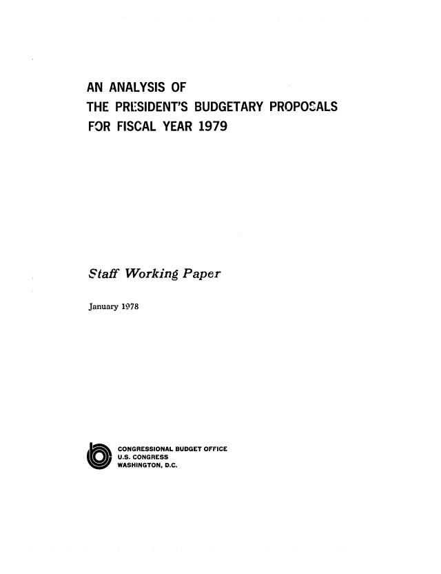 handle is hein.congrec/cbo0128 and id is 1 raw text is: AN ANALYSIS OF
THE PRESIDENT'S BUDGETARY PROPOSALS
FOR FISCAL YEAR 1979
Staff Working Paper
January 1978
O CONGRESSIONAL BUDGET OFFICE
U.S. CONGRESS
WASHINGTON, D.C.



