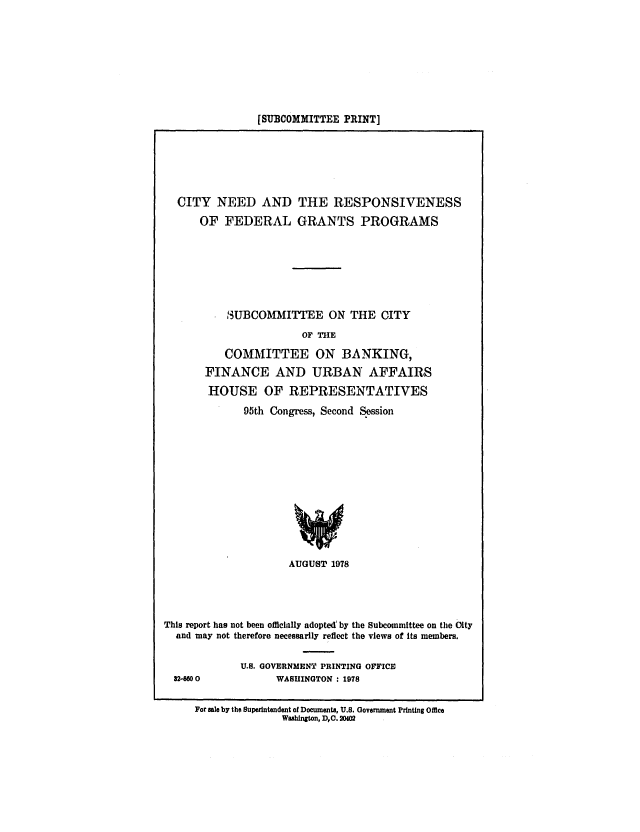 handle is hein.congrec/cbo0165 and id is 1 raw text is: [SUBCOMMITTEE PRINT]

CITY NEED AND THE RESPONSIVENESS
OF FEDERAL GRANTS PROGRAMS
3UBCOMMITEE ON THE CITY
OF TIE
COMMITTEE ON BANKING,
FINANCE AND URBAN AFFAIRS
HOUSE OF REPRESENTATIVES
95th Congress, Second Session
AUGUST 1978

This report has not been officially adopted'by the Subcommittee on the City
and may not therefore necessarily reflect the views of Its members.
U.S. GOVERNMENT PRINTING OFFICE
82-M00                   WASHINGTON : 1978
For sale by the Superintendent of Documents, U.S. Government Printing Office
Washington, DC. 204


