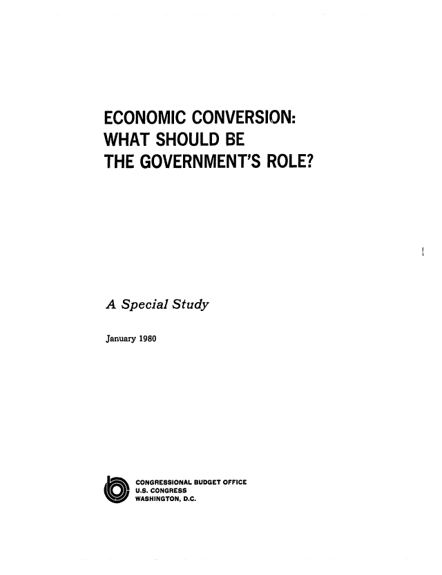 handle is hein.congrec/cbo0210 and id is 1 raw text is: ECONOMIC CONVERSION:
WHAT SHOULD BE
THE GOVERNMENT'S ROLE?
A Special Study
January 1980
C ONGRESSIONAL BUDGET OFFICE
U.S. CONGRESS
WASHINGTON, D.C.


