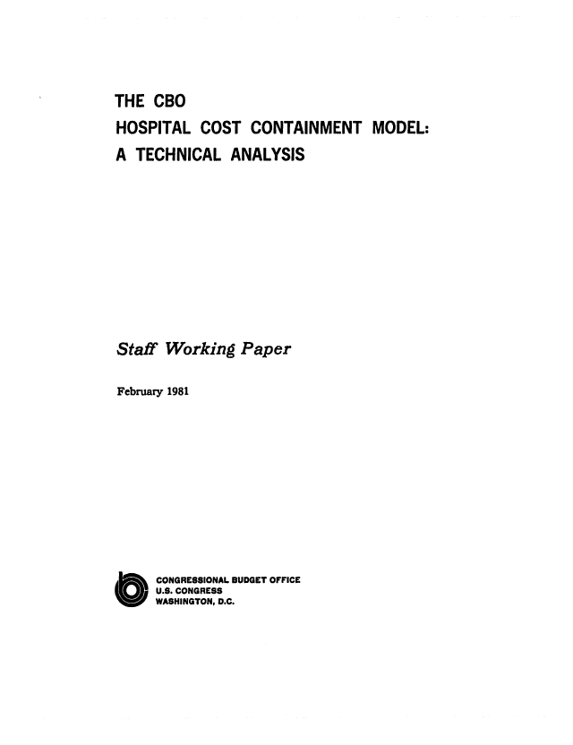handle is hein.congrec/cbo0251 and id is 1 raw text is: THE CBO
HOSPITAL COST CONTAINMENT MODEL:
A TECHNICAL ANALYSIS
Staff Working Paper
February 1981
CONGRESSIONAL BUDGET OFFICE
U.S. CONGRESS
WASHINGTON, D.C.


