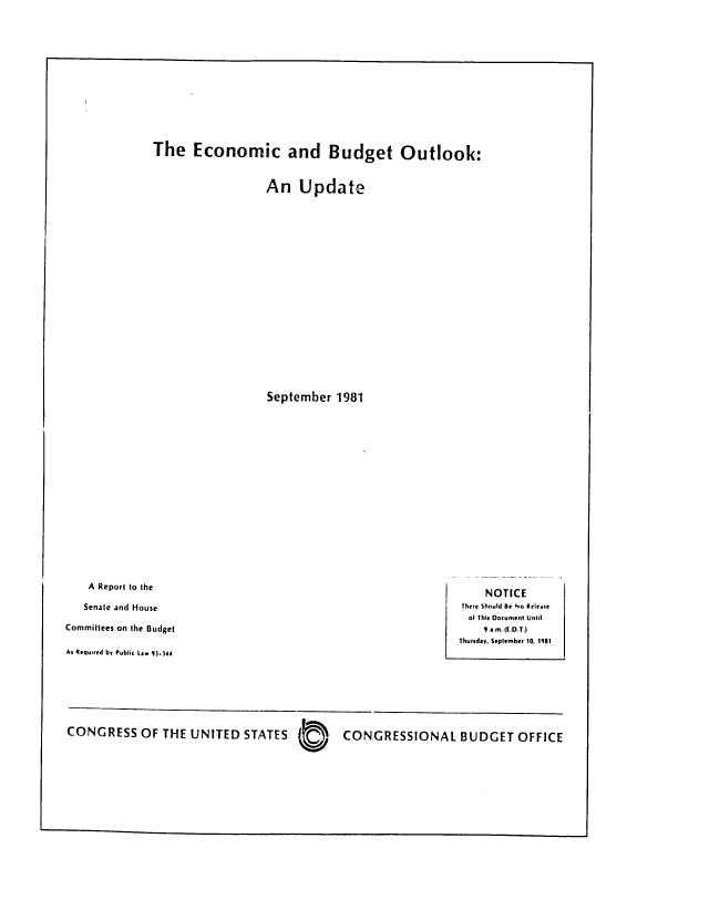 handle is hein.congrec/cbo0270 and id is 1 raw text is: The Economic and Budget Outlook:

An Update

September 1981

A Report to the

Senate and House
Committees on the Budget
As Requited bF Public tlw 91.344

NOTICE
There Should Be No Releate
ol This Document Until
9 a.m. (.O.T.)
Thursday, September 10, 1981

CONGRESS OF THE UNITED STATES  o N

CONGRESSIONAL BUDGET OFFICE



