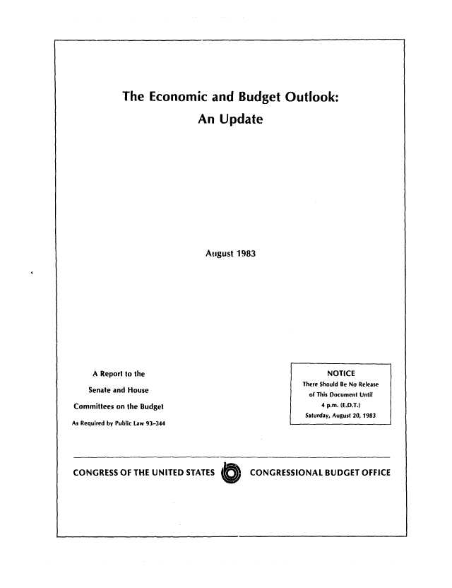 handle is hein.congrec/cbo0339 and id is 1 raw text is: The Economic and Budget Outlook:

An Update
August 1983

A Report to the
Senate and House
Committees on the Budget
As Required by Public Law 93-344

CONGRESS OF THE UNITED STATES 0  CONGRESSIONAL BUDGET OFFICE

NOTICE
There Should Be No Release
of This Document Until
4 p.m. (E.D.T.)
Saturday, August 20, 1983


