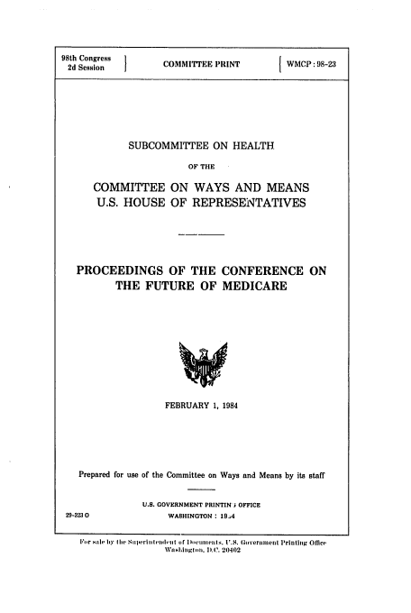 handle is hein.congrec/cbo0354 and id is 1 raw text is: 98th Congress  C       P
2d Session    COMMITTEE PRINT
SUBCOMMITTEE ON HEALTH
OF THE
COMMITTEE ON WAYS AND MEANS
U.S. HOUSE OF REPRESENTATIVES

PROCEEDINGS OF THE
THE FUTURE OF

CONFERENCE ON
MEDICARE

FEBRUARY 1, 1984
Prepared for use of the Committee on Ways and Means by its staff
U.S. GOVERNMENT PRINTIN I OFFICE
29-3230                    WASHINGTON: 19.4
For sale by  the Siliperl ewil.-itt (if I ll'LIInmIlts. U.S. (Gover eiient Printhig Offlco
Wanhilgln. I.).C. 20402


