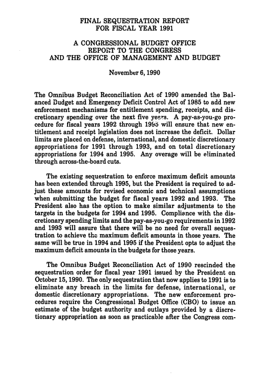 handle is hein.congrec/cbo05281 and id is 1 raw text is: FINAL SEQUESTRATION REPORT
FOR FISCAL YEAR 1991
A CONGRESSIONAL BUDGET OFFICE
REPORT TO THE CONGRESS
AND THE OFFICE OF MANAGEMENT AND BUDGET
November 6,1990
The Omnibus Budget Reconciliation Act of 1990 amended the Bal-
anced Budget and Emergency Deficit Control Act of 1985 to add new
enforcement mechanisms for entitlement spending, receipts, and dis-
cretionary spending over the next five yeers. A pay-as-you-go pro-
cedure for fiscal years 1992 through 196 will ensure that new en-
titlement and receipt legislation does not increase the deficit. Dollar
limits are placed on defense, international, and domestic discretionary
appropriations for 1991 through 1993, and on total discretionary
appropriations for 1994 and 1995. Any overage will be eliminated
through across-the-board cuts.
The existing sequestration to enforce maximum deficit amounts
has been extended through 1995, but the President is required to ad-
just these amounts for revised economic and technical assumptions
when submitting the budget for fiscal years 1992 and 1993. The
President also has the option to make similar adjustments to the
targets in the budgets for 1994 and 1995. Compliance with the dis-
cretionary spending limits and the pay-as-you-go requirements in 1992
and 1993 will assure that there will be no need for overall seques-
tration to achieve the maximum deficit amounts in those years. The
same will be true in 1994 and 1995 if the President opts to adjust the
maximum deficit amounts in the budgets for those years.
The Omnibus Budget Reconciliation Act of 1990 rescinded the
sequestration order for fiscal year 1991 issued by the President on
October 15, 1990. The only sequestration that now applies to 1991 is to
eliminate any breach in the limits for defense, international, or
domestic discretionary appropriations. The new enforcement pro-
cedures require the Congressional Budget Office (CBO) to issue an
estimate of the budget authority and outlays provided by a discre-
tionary appropriation as soon as practicable after the Congress com-


