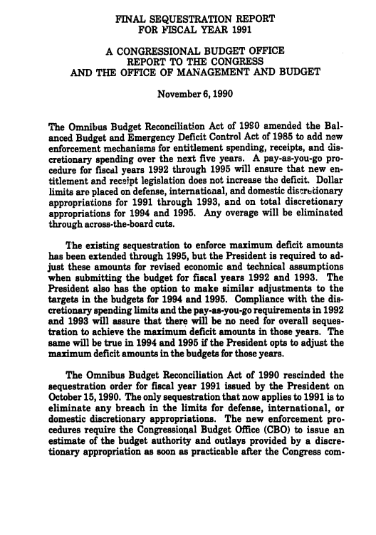 handle is hein.congrec/cbo05451 and id is 1 raw text is: FINAL SEQUESTRATION REPORT
FOR FISCAL YEAR 1991
A CONGRESSIONAL BUDGET OFFICE
REPORT TO THE CONGRESS
AND THE OFFICE OF MANAGEMENT AND BUDGET
November 6, 1990
The Omnibus Budget Reconciliation Act of 1990 amended the Bal-
anced Budget and Emergency Deficit Control Act of 1985 to add new
enforcement mechanisms for entitlement spending, receipts, and dis-
cretionary spending over the next five years. A pay-as-you-go pro-
cedure for fiscal years 1992 through 1995 will ensure that new en-
titlement and receipt legislation does not increase the deficit. Dollar
limits are placed on defense, international, and domestic discretionary
appropriations for 1991 through 1993, and on total discretionary
appropriations for 1994 and 1995. Any overage will be eliminated
through across-the-board cuts.
The existing sequestration to enforce maximum deficit amounts
has been extended through 1995, but the President is required to ad-
just these amounts for revised economic and technical assumptions
when submitting the budget for fiscal years 1992 and 1993. The
President also has the option to make similar adjustments to the
targets in the budgets for 1994 and 1995. Compliance with the dis-
cretionary spending limits and the pay-as-you-go requirements in 1992
and 1993 will assure that there will be no need for overall seques-
tration to achieve the maximum deficit amounts in those years. The
same will be true in 1994 and 1995 if the President opts to adjust the
maximum deficit amounts in the budgets for those years.
The Omnibus Budget Reconciliation Act of 1990 rescinded the
sequestration order for fiscal year 1991 issued by the President on
October 15,1990. The only sequestration that now applies to 1991 is to
eliminate any breach in the limits for defense, international, or
domestic discretionary appropriations. The new enforcement pro-
cedures require the Congressional Budget Office (CBO) to issue an
estimate of the budget authority and outlays provided by a discre-
tionary appropriation as soon as practicable after the Congress com-


