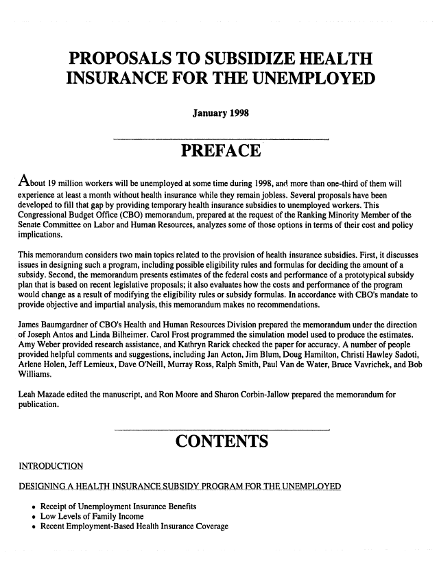 handle is hein.congrec/cbo06362 and id is 1 raw text is: 



            PROPOSALS TO SUBSIDIZE HEALTH

            INSURANCE FOR THE UNEMPLOYED


                                          January 1998


                                       PREFACE

About 19 million workers will be unemployed at some time during 1998, and more than one-third of them will
experience at least a month without health insurance while they remain jobless. Several proposals have been
developed to fill that gap by providing temporary health insurance subsidies to unemployed workers. This
Congressional Budget Office (CBO) memorandum, prepared at the request of the Ranking Minority Member of the
Senate Committee on Labor and Human Resources, analyzes some of those options in terms of their cost and policy
implications.

This memorandum considers two main topics related to the provision of health insurance subsidies. First, it discusses
issues in designing such a program, including possible eligibility rules and formulas for deciding the amount of a
subsidy. Second, the memorandum presents estimates of the federal costs and performance of a prototypical subsidy
plan that is based on recent legislative proposals; it also evaluates how the costs and performance of the program
would change as a result of modifying the eligibility rules or subsidy formulas. In accordance with CBO's mandate to
provide objective and impartial analysis, this memorandum makes no recommendations.

James Baumgardner of CBO's Health and Human Resources Division prepared the memorandum under the direction
of Joseph Antos and Linda Bilheimer. Carol Frost programmed the simulation model used to produce the estimates.
Amy Weber provided research assistance, and Kathryn Rarick checked the paper for accuracy. A number of people
provided helpful comments and suggestions, including Jan Acton, Jim Blum, Doug Hamilton, Christi Hawley Sadoti,
Arlene Holen, Jeff Lemieux, Dave O'Neill, Murray Ross, Ralph Smith, Paul Van de Water, Bruce Vavrichek, and Bob
Williams.
Leah Mazade edited the manuscript, and Ron Moore and Sharon Corbin-Jallow prepared the memorandum for
publication.


                                      CONTENTS

INTRODUCTION

DESIGNING A HEALTH INSURANCE SUBSIDY PROGRAM FOR THE UNEMPLOYED

   * Receipt of Unemployment Insurance Benefits
   * Low Levels of Family Income
    Recent Employment-Based Health Insurance Coverage



