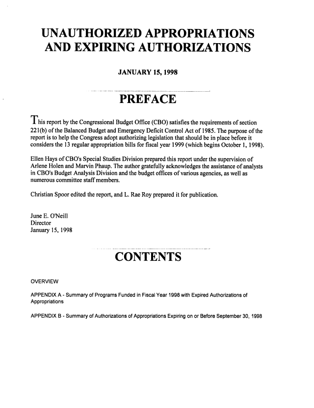 handle is hein.congrec/cbo06363 and id is 1 raw text is: 


   UNAUTHORIZED APPROPRIATIONS
     AND EXPIRING AUTHORIZATIONS


                            JANUARY 15, 1998


                            PREFACE

This report by the Congressional Budget Office (CBO) satisfies the requirements of section
22 1(b) of the Balanced Budget and Emergency Deficit Control Act of 1985. The purpose of the
report is to help the Congress adopt authorizing legislation that should be in place before it
considers the 13 regular appropriation bills for fiscal year 1999 (which begins October 1, 1998).

Ellen Hays of CBO's Special Studies Division prepared this report under the supervision of
Arlene Holen and Marvin Phaup. The author gratefully acknowledges the assistance of analysts
in CBO's Budget Analysis Division and the budget offices of various agencies, as well as
numerous committee staff members.
Christian Spoor edited the report, and L. Rae Roy prepared it for publication.

June E. O'Neill
Director
January 15, 1998


                           CONTENTS

OVERVIEW
APPENDIX A - Summary of Programs Funded in Fiscal Year 1998 with Expired Authorizations of
Appropriations
APPENDIX B - Summary of Authorizations of Appropriations Expiring on or Before September 30, 1998


