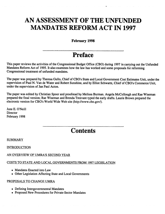 handle is hein.congrec/cbo06372 and id is 1 raw text is: 



           AN ASSESSMENT OF THE UNFUNDED
              MANDATES REFORM ACT IN 1997


                                      February 1998


                                      Preface

This paper reviews the activities of the Congressional Budget Office (CBO) during 1997 in carrying out the Unfunded
Mandates Reform Act of 1995. It also examines how the law has worked and some proposals for reforming
Congressional treatment of unfunded mandates.

The paper was prepared by Theresa Gullo, Chief of CBO's State and Local Government Cost Estimates Unit, under the
supervision of Paul N. Van de Water and Robert Sunshine, and by Elliot Schwartz, Chief of CBO's Commerce Unit,
under the supervision of Jan Paul Acton.

The paper was edited by Christian Spoor and proofread by Melissa Burman. Angela McCollough and Rae Wiseman
prepared the final version; Rae Wiseman and Brenda Trezvant typed the early drafts. Laurie Brown prepared the
electronic version for CBO's World Wide Web site (http://www.cbo.gov/).

June E. O'Neill
Director
February 1998


                                      Contents


INTRODUCTION

AN OVERVIEW OF UMRA'S SECOND YEAR

COSTS TO STATE AND LOCAL GOVERNMENTS FROM 1997 LEGISLATION

    Mandates Enacted into Law
    Other Legislation Affecting State and Local Governments

PROPOSALS TO CHANGE UMRA

    Defining Intergovernmental Mandates
    Proposed New Procedures for Private-Sector Mandates


