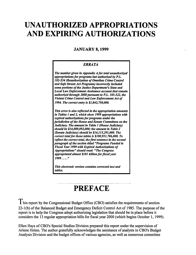 handle is hein.congrec/cbo06473 and id is 1 raw text is: 




UNAUTHORIZED APPROPRIATIONS

AND EXPIRING AUTHORIZATIONS


                              JANUARY 8, 1999


                                 PREFACE


This report by the Congressional Budget Office (CBO) satisfies the requirements of section
22-1(b) of the Balanced Budget and Emergency Deficit Control Act of 1985. The purpose of the
report is to help the Congress adopt authorizing legislation that should be in place before it
considers the 13 regular appropriation bills for fiscal year 2000 (which begins October 1, 1999).

Ellen Hays of CBO's Special Studies Division prepared this report under the supervision of
Arlene Holen. The author gratefully acknowledges the assistance of analysts in CBO's Budget
Analysis Division and the budget offices of various agencies, as well as numerous committee


                  ERRA TA

The number given in Appendix A for total unauthorized
appropriations for programs last authorized by P.L.
102-534 (Reauthorization of Omnibus Crime Control
and Safe Streets Act Programs) incorrectly included
some portions of the Justice Department's State and
Local Law Enforcement Assistance account that remain
authorized through 2000 pursuant to P.L. 103-322, the
Violent Crime Control and Law Enforcement Act of
1994. The correct entry is $1,842,750,000.

This error is also reflected in the appropriation amounts
in Tables I and 2, which show 1999 appropriations with
expired authorizations for programs under the
Jurisdiction of the House and Senate Committees on the
Judiciary. The amount in Table I (House Judiciary)
should be $14,089,092,000; the amount in Table 2
(Senate Judiciary) should be $14,115,291,000. The
correct totalfor those tables is $100,931,786,000. To
reflect the correct total, the first sentence in the second
paragraph of the section titled Programs Funded in
Fiscal Year 1999 with Expired Authorizations of
Appropriations should read: The Congress
appropriated almost $101 billion for flscal year
1999 .... 

This electronic version contains corrected text and
tables.


