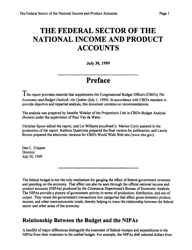 handle is hein.congrec/cbo0653 and id is 1 raw text is: 
The Federal Sector of the National Income and Product Accounts


          THE FEDERAL SECTOR OF THE
      NATIONAL INCOME AND PRODUCT
                              ACCOUNTS


                                   July 30, 1999


                                   Preface

This report provides material that supplements the Congressional Budget Office's (CBO's) 77e
Economic andBudget Outlook: An Update (July 1, 1999). In accordance with CBO's mandate to
provide objective and impartial analysis, this document contains no recommendations.
The analysis was prepared by Jennifer Winkler of the Projection's Unit in CBO's Budget Analysis
Division under the supervision of Paul Van de Water.
Christian Spoor edited the report, and Liz Williams proofread it. Marion Curry assisted in the
production of the report. Kathryn Quattrone prepared the final version for publication, and Laurie
Brown prepared the electronic versions for CBO's World Wide Web site (www.cbo.gov).

Dan L. Crippen
Director
July 30, 1999



The federal budget is not the only mechanism for gauging the effect of federal government revenues
and spending on the economy. That effect can also be seen through the official national income and
product accounts (NIPAs) produced by the Commerce Department's Bureau of Economic Analysis.
The NIPAs provide a picture of government activity in terms of production, distribution, and use of
output. They recast the government's transactions into categories that affect gross domestic product,
income, and other macroeconomic totals, thereby helping to trace the relationship between the federal
sector and other areas of the economy.


Relationship Between the Budget and the NIPAs

A handful of major differences distinguish the treatment of federal receipts and expenditures in the
NIPAs from their treatment in the unified budget. For example, the NIPAs shift selected dollars from


Page I


