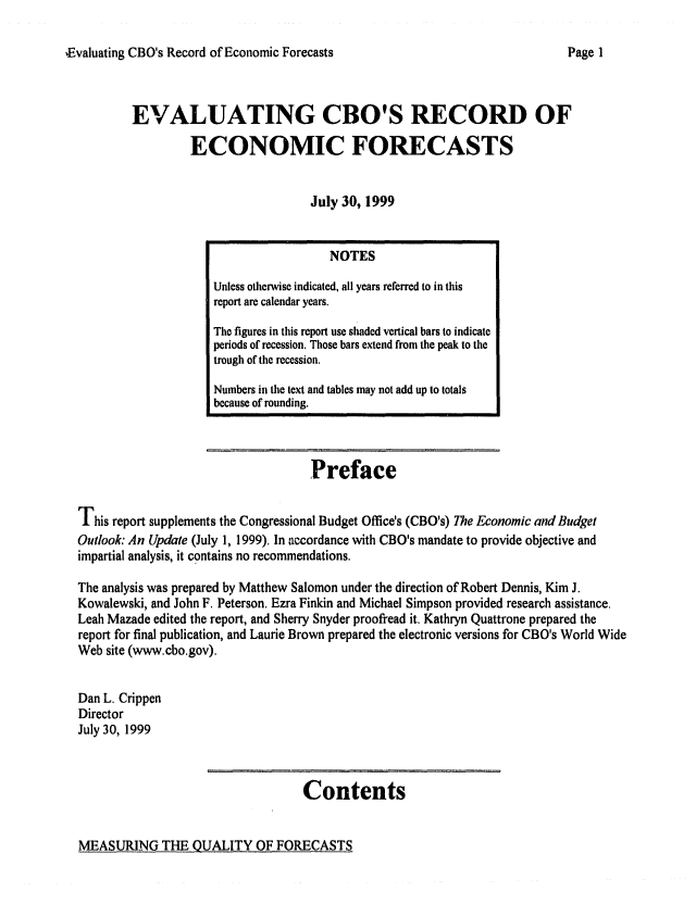 handle is hein.congrec/cbo0654 and id is 1 raw text is: 

.Evaluating CBO's Record of Economic Forecasts


EVALUATING CBO'S RECORD OF
         ECONOMIC FORECASTS


                           July 30, 1999


                                    Preface

This report supplements the Congressional Budget Office's (CBO's) The Economic and Budget
Outlook: An Update (July 1, 1999). In accordance with CBO's mandate to provide objective and
impartial analysis, it contains no recommendations.

The analysis was prepared by Matthew Salomon under the direction of Robert Dennis, Kim J.
Kowalewski, and John F. Peterson. Ezra Finkin and Michael Simpson provided research assistance.
Leah Mazade edited the report, and Sherry Snyder proofread it. Kathryn Quattrone prepared the
report for final publication, and Laurie Brown prepared the electronic versions for CBO's World Wide
Web site (www.cbo.gov).

Dan L. Crippen
Director
July 30, 1999


Contents


MEASURING THE QUALITY OF FORECASTS


                  NOTES
Unless otherwise indicated, all years referred to in this
report are calendar years.
The figures in this report use shaded vertical bars to indicate
periods of recession. Those bars extend from the peak to the
trough of the recession.
Numbers in the text and tables may not add up to totals
because of rounding.


Page I


