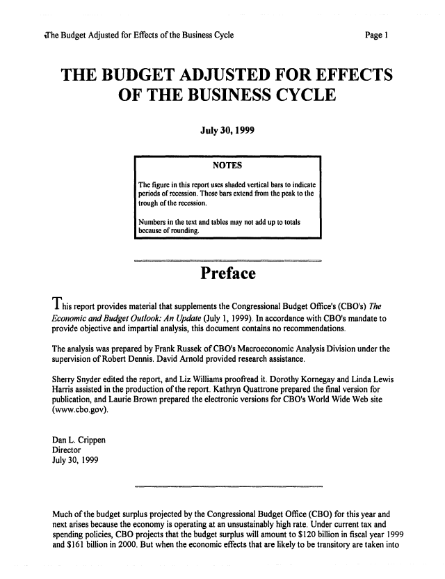handle is hein.congrec/cbo06551 and id is 1 raw text is: 

iThe Budget Adjusted for Effects of the Business Cycle


THE BUDGET ADJUSTED FOR EFFECTS

              OF THE BUSINESS CYCLE


                                   July 30, 1999


                                     Preface

This report provides material that supplements the Congressional Budget Office's (CBO's) The
Economic and Budget Outlook: An Update (July 1, 1999). In accordance with CBO's mandate to
provide objective and impartial analysis, this document contains no recommendations.

The analysis was prepared by Frank Russek of CBO's Macroeconomic Analysis Division under the
supervision of Robert Dennis. David Arnold provided research assistance.

Sherry Snyder edited the report, and Liz Williams proofread it. Dorothy Kornegay and Linda Lewis
Harris assisted in the production of the report. Kathryn Quattrone prepared the final version for
publication, and Laurie Brown prepared the electronic versions for CBO's World Wide Web site
(www.cbo.gov).

Dan L. Crippen
Director
July 30, 1999




Much of the budget surplus projected by the Congressional Budget Office (CBO) for this year and
next arises because the economy is operating at an unsustainably high rate. Under current tax and
spending policies, CBO projects that the budget surplus will amount to $120 billion in fiscal year 1999
and $161 billion in 2000. But when the economic effects that are likely to be transitory are taken into


                  NOTES
The figure in this report uses shaded vertical bars to indicate
periods of recession. Those bars extend from the peak to the
trough of the recession.
Numbers in the text and tables may not add up to totals
because of rounding.


Page I


