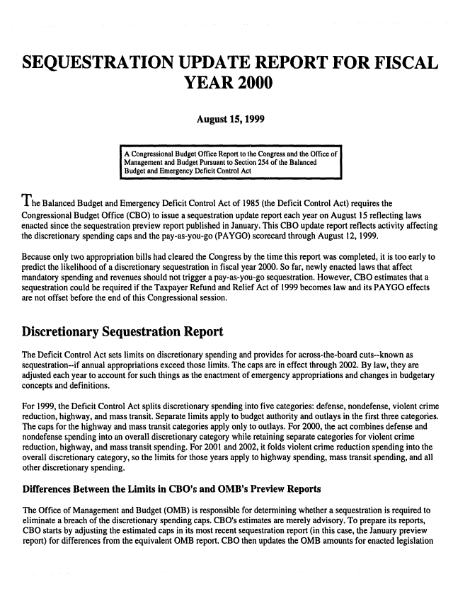 handle is hein.congrec/cbo06552 and id is 1 raw text is: 




SEQUESTRATION UPDATE REPORT FOR FISCAL

                                         YEAR 2000


                                            August 15, 1999


                          A Congressional Budget Office Report to the Congress and the Office of
                          Management and Budget Pursuant to Section 254 of the Balanced  I
                          Budget and Emergency Deficit Control Act


The Balanced Budget and Emergency Deficit Control Act of 1985 (the Deficit Control Act) requires the
Congressional Budget Office (CBO) to issue a sequestration update report each year on August 15 reflecting laws
enacted since the sequestration preview report published in January. This CBO update report reflects activity affecting
the discretionary spending caps and the pay-as-you-go (PAYGO) scorecard through August 12, 1999.

Because only two appropriation bills had cleared the Congress by the time this report was completed, it is too early to
predict the likelihood of a discretionary sequestration in fiscal year 2000. So far, newly enacted laws that affect
mandatory spending and revenues should not trigger a pay-as-you-go sequestration. However, CBO estimates that a
sequestration could be required if the Taxpayer Refund and Relief Act of 1999 becomes law and its PAYGO effects
are not offset before the end of this Congressional session.


Discretionary Sequestration Report

The Deficit Control Act sets limits on discretionary spending and provides for across-the-board cuts--known as
sequestration--if annual appropriations exceed those limits. The caps are in effect through 2002. By law, they are
adjusted each year to account for such things as the enactment of emergency appropriations and changes in budgetary
concepts and definitions.

For 1999, the Deficit Control Act splits discretionary spending into five categories: defense, nondefense, violent crime
reduction, highway, and mass transit. Separate limits apply to budget authority and outlays in the first three categories.
The caps for the highway and mass transit categories apply only to outlays. For 2000, the act combines defense and
nondefense 7pending into an overall discretionary category while retaining separate categories for violent crime
reduction, highway, and mass transit spending. For 2001 and 2002, it folds violent crime reduction spending into the
overall discretionary category, so the limits for those years apply to highway spending, mass transit spending, and all
other discretionary spending.

Differences Between the Limits in CBO's and OMB's Preview Reports

The Office of Management and Budget (OMB) is responsible for determining whether a sequestration is required to
eliminate a breach of the discretionary spending caps. CBO's estimates are merely advisory. To prepare its reports,
CBO starts by adjusting the estimated caps in its most recent sequestration report (in this case, the January preview
report) for differences from the equivalent OMB report. CBO then updates the OMB amounts for enacted legislation



