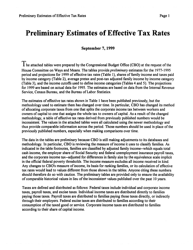 handle is hein.congrec/cbo06561 and id is 1 raw text is: 

Preliminary Estimates of Effective Tax Rates


   Preliminary Estimates of Effective Tax Rates


                                     September 7, 1999


The attached tables were prepared by the Congressional Budget Office (CBO) at the request of the
House Committee on Ways and Means. The tables provide preliminary estimates for the 1977-1995
period and projections for 1999 of effective tax rates (Table 1), shares of family income and taxes paid
by income category (Table 2), average pretax and post-tax adjusted family income by income category
(Table 3), and the income cutoffs used to define income categories (Tables 4 and 5). The projections
for 1999 are based on actual data for 1995. The estimates are based on data from the Internal Revenue
Service, Census Bureau, and the Bureau of Labor Statistics.

The estimates of effective tax rates shown in Table 1 have been published previously, but the
methodology used to estimate them has changed over time. In particular, CBO has changed its method
of allocating corporate taxes from one that splits the corporate income tax between workers and
owners of capital to one that assigns the whole tax to owners of capital. As a result of the changed
methodology, a table of effective tax rates derived from previously published numbers would be
inconsistent. The values in the attached tables were all calculated using the newer methodology and
thus provide comparable information across the period. Those numbers should be used in place of the
previously published numbers, especially when making comparisons over time.

The data in the tables are preliminary because CBO is still making adjustments to its databases and
methodology. In particular, CBO is reviewing the measure of income it uses to classify families. As
indicated in the table footnotes, families are classified by adjusted family income--which equals total
cash income, the employer share of Social Security and federal unemployment insurance payroll taxes,
and the corporate income tax--adjusted for differences in family size by the equivalence scale implicit
in the official federal poverty thresholds. The income measure excludes all income received in kind.
Any changes to CBO's measure of income, its basis for ranking families, or its calculation of effective
tax rates would lead to values different from those shown in the tables. Anyone citing these numbers
should therefore do so with caution. The preliminary tables are provided only to ensure the availability
of comparable historical values in lieu of the inconsistent values published over the past 10 years.

Taxes are defined and distributed as follows: Federal taxes include individual and corporate income
taxes, payroll taxes, and excise taxes. Individual income taxes are distributed directly to families
paying those taxes. Payroll taxes are distributed to families paying those taxes directly, or indirectly
through their employers. Federal excise taxes are distributed to families according to their
consumption of the taxed good or service. Corporate income taxes are distributed to families
according to their share of capital income.


Page I


