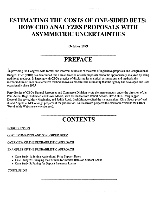 handle is hein.congrec/cbo06562 and id is 1 raw text is: 



ESTIMATING THE COSTS OF ONE-SIDED BETS:
       HOW CBO ANALYZES PROPOSALS WITH
               ASYMMETRIC UNCERTAINTIES

                                      October 1999


                                   PREFACE

In providing the Congress with formal and informal estimates of the costs of legislative proposals, the Congressional
Budget Office (CBO) has determined that a small fraction of such proposals cannot be appropriately analyzed by using
traditional methods. In keeping with CBO's practice of disclosing its analytical assumptions and methods, this
memorandum outlines an alternative method known as probabilistic estimating that the agency has developed and used
occasionally since 1995.
Perry Beider of CBO's Natural Resources and Commerce Division wrote the memorandum under the direction of Jan
Paul Acton, Roger Hitchner, and David Moore, with assistance from Robert Arnold, David Hull, Craig Jagger,
Deborah Kalcevic, Mary Maginniss, and Judith Ruud. Leah Mazade edited the memorandum, Chris Spoor proofread
it, and Angela Z. McCollough prepared it for publication. Laurie Brown prepared the electronic versions for CBO's
World Wide Web site (www.cbo.gov).


                                  CONTENTS

INTRODUCTION
COST ESTIMATING AND   ONE-SIDED BETS
OVERVIEW OF THE PROBABILISTIC APPROACH
EXAMPLES.OF THE PROBABILISTIC APPROACH
    Case Study 1: Setting Agricultural Price Support Rates
    Case Study 2: Changing the Fcrmula for Interest Rates on Student Loans
    Case Study 3: Paying for Deposit Insurance Losses


CONCLUSION


