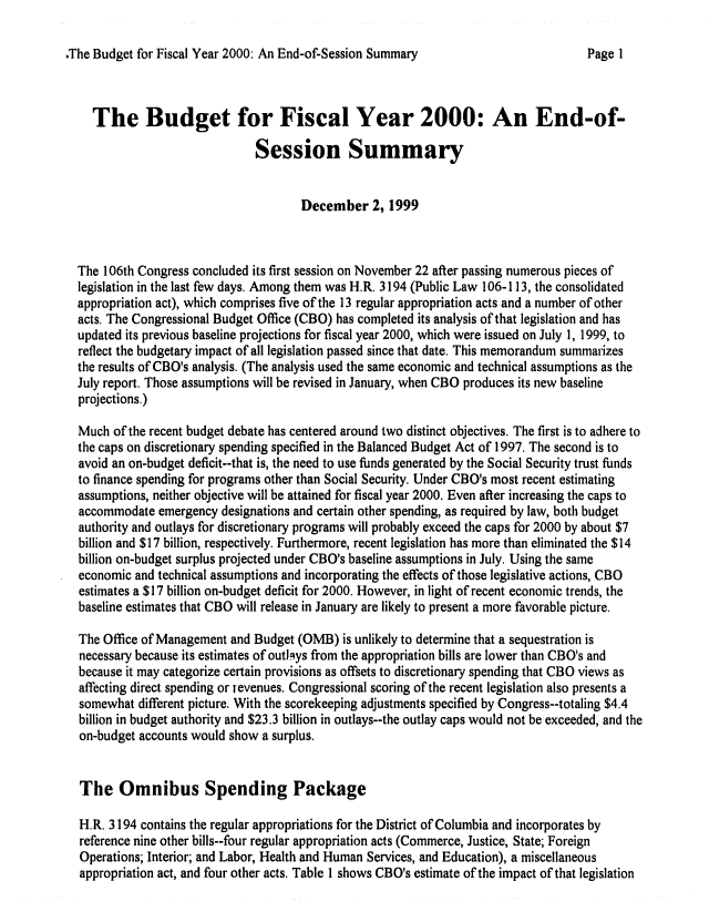 handle is hein.congrec/cbo06571 and id is 1 raw text is: 

.The Budget for Fiscal Year 2000: An End-of-Session Summary


  The Budget for Fiscal Year 2000: An End-of-

                             Session Summary


                                    December 2, 1999



The 106th Congress concluded its first session on November 22 after passing numerous pieces of
legislation in the last few days. Among them was H.R. 3194 (Public Law 106-113, the consolidated
appropriation act), which comprises five of the 13 regular appropriation acts and a number of other
acts. The Congressional Budget Office (CBO) has completed its analysis of that legislation and has
updated its previous baseline projections for fiscal year 2000, which were issued on July 1, 1999, to
reflect the budgetary impact of all legislation passed since that date. This memorandum summarizes
the results of CBO's analysis. (The analysis used the same economic and technical assumptions as the
July report. Those assumptions will be revised in January, when CBO produces its new baseline
projections.)

Much of the recent budget debate has centered around two distinct objectives. The first is to adhere to
the caps on discretionary spending specified in the Balanced Budget Act of 1997. The second is to
avoid an on-budget deficit--that is, the need to use funds generated by the Social Security trust funds
to finance spending for programs other than Social Security. Under CBO's most recent estimating
assumptions, neither objective will be attained for fiscal year 2000. Even after increasing the caps to
accommodate emergency designations and certain other spending, as required by law, both budget
authority and outlays for discretionary programs will probably exceed the caps for 2000 by about $7
billion and $17 billion, respectively. Furthermore, recent legislation has more than eliminated the $14
billion on-budget surplus projected under CBO's baseline assumptions in July. Using the same
economic and technical assumptions and incorporating the effects of those legislative actions, CBO
estimates a $17 billion on-budget deficit for 2000. However, in light of recent economic trends, the
baseline estimates that CBO will release in January are likely to present a more favorable picture.

The Office of Management and Budget (OMB) is unlikely to determine that a sequestration is
necessary because its estimates of outJ-ys from the appropriation bills are lower than CBO's and
because it may categorize certain provisions as offsets to discretionary spending that CBO views as
affecting direct spending or revenues. Congressional scoring of the recent legislation also presents a
somewhat different picture. With the scorekeeping adjustments specified by Congress--totaling $4.4
billion in budget authority and $23.3 billion in outlays--the outlay caps would not be exceeded, and the
on-budget accounts would show a surplus.


The Omnibus Spending Package

H.R. 3194 contains the regular appropriations for the District of Columbia and incorporates by
reference nine other bills--four regular appropriation acts (Commerce, Justice, State; Foreign
Operations; Interior; and Labor, Health and Human Services, and Education), a miscellaneous
appropriation act, and four other acts. Table I shows CBO's estimate of the impact of that legislation


Page I


