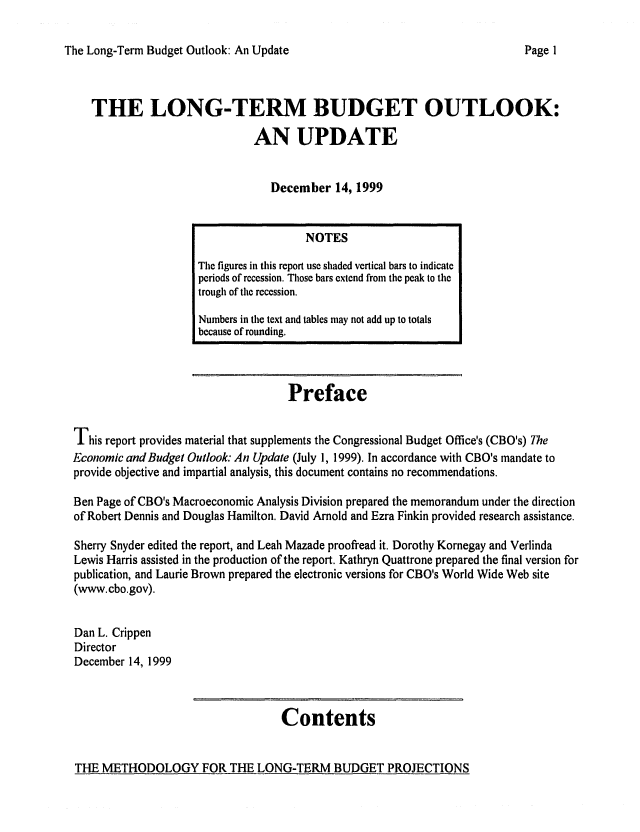 handle is hein.congrec/cbo06581 and id is 1 raw text is: 

The Long-Term Budget Outlook: An Update


THE LONG-TERM BUDGET OUTLOOK:
                           AN UPDATE


                              December 14, 1999


                                    Preface

This report provides material that supplements the Congressional Budget Office's (CBO's) The
Economic andBudget Outlook: An Update (July 1, 1999). In accordance with CBO's mandate to
provide objective and impartial analysis, this document contains no recommendations.

Ben Page of CBO's Macroeconomic Analysis Division prepared the memorandum under the direction
of Robert Dennis and Douglas Hamilton. David Arnold and Ezra Finkin provided research assistance.

Sherry Snyder edited the report, and Leah Mazade proofread it. Dorothy Kornegay and Verlinda
Lewis Harris assisted in the production of the report. Kathryn Quattrone prepared the final version for
publication, and Laurie Brown prepared the electronic versions for CBO's World Wide Web site
(www.cbo.gov).

Dan L. Crippen
Director
December 14, 1999


Contents


THE METHODOLOGY FOR THE LONG-TERM BUDGET PROJECTIONS


                  NOTES
The figures in this report use shaded vertical bars to indicate
periods of recession. Those bars extend from the peak to the
trough of the recession.
Numbers in the text and tables may not add up to totals
because of rounding.


Page I


