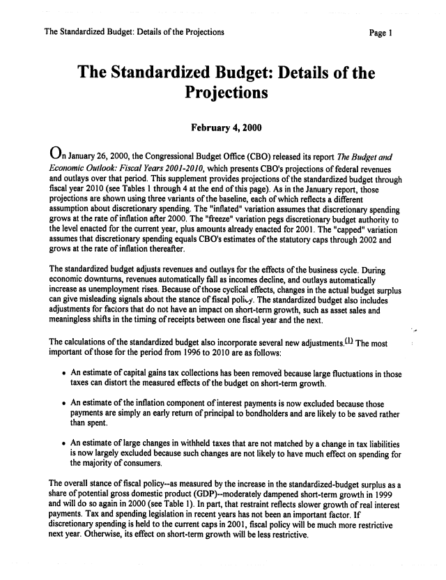 handle is hein.congrec/cbo06591 and id is 1 raw text is: 

The Standardized Budget: Details of the Projections


        The Standardized Budget: Details of the

                                    Projections


                                      February 4, 2000

On January 26, 2000, the Congressional Budget Office (CBO) released its report The Budget and
Economic Outlook: Fiscal Years 2001-2010, which presents CBO's projections of federal revenues
and outlays over that period. This supplement provides projections of the standardized budget through
fiscal year 2010 (see Tables I through 4 at the end of this page). As in the January report, those
projections are shown using three variants of the baseline, each of which reflects a different
assumption about discretionary spending. The inflated variation assumes that discretionary spending
grows at the rate of inflation after 2000. The freeze variation pegs discretionary budget authority to
the level enacted for the current year, plus amounts already enacted for 2001. The capped variation
assumes that discretionary spending equals CBO's estimates of the statutory caps through 2002 and
grows at the rate of inflation thereafter.

The standardized budget adjusts revenues and outlays for the effects of the business cycle. During
economic downturns, revenues automatically fall as incomes decline, and outlays automatically
increase as unemployment rises. Because of those cyclical effects, changes in the actual budget surplus
can give misleading signals about the stance of fiscal polity. The standardized budget also includes
adjustments for factors that do not have an impact on short-term growth, such as asset sales and
meaningless shifts in the timing of receipts between one fiscal year and the next.

The calculations of the standardized budget also incorporate several new adjustments.lD The most
important of those for the period from 1996 to 2010 are as follows:

     An estimate of capital gains tax collections has been removed because large fluctuations in those
      taxes can distort the measured effects of the budget on short-term growth.

     An estimate of the inflation component of interest payments is now excluded because those
      payments are simply an early return of principal to bondholders and are likely to be saved rather
      than spent.
     An estimate of large changes in withheld taxes that are not matched by a change in tax liabilities
      is now largely excluded because such changes are not likely to have much effect on spending for
      the majority of consumers.

The overall stance of fiscal policy--as measured by the increase in the standardized-budget surplus as a
share of potential gross domestic product (GDP)--moderately dampened short-term growth in 1999
and will do so again in 2000 (see Table 1). In part, that restraint reflects slower growth of real interest
payments. Tax and spending legislation in recent years has not been an important factor. If
discretionary spending is held to the current caps in 2001, fiscal policy will be much more restrictive
next year. Otherwise, its effect on short-term growth will be less restrictive.


Page I


