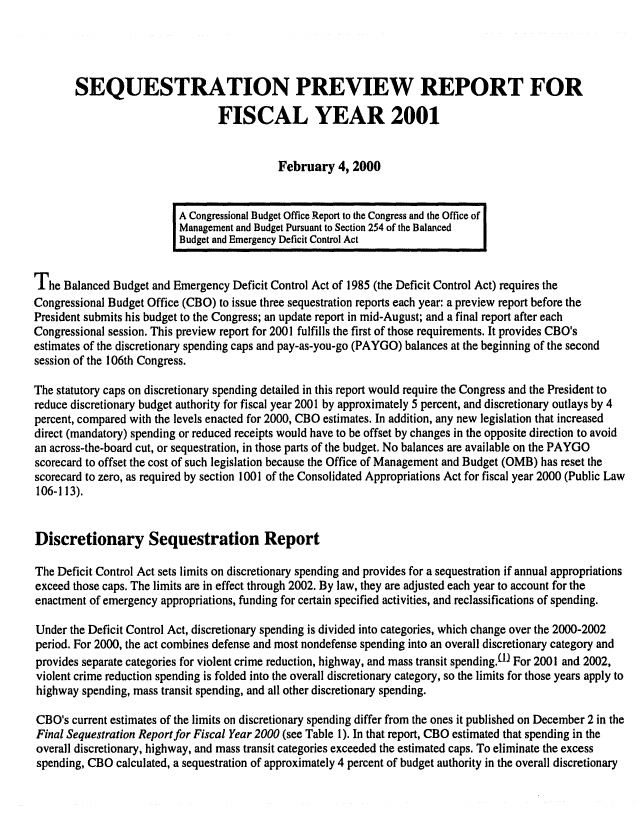 handle is hein.congrec/cbo06592 and id is 1 raw text is: 




       SEQUESTRATION PREVIEW REPORT FOR

                                 FISCAL YEAR 2001


                                           February 4, 2000


                          A Congressional Budget Office Report to the Congress and the Office of
                          Management and Budget Pursuant to Section 254 of the Balanced
                          Budget and Emergency Deficit Control Act


The Balanced Budget and Emergency Deficit Control Act of 1985 (the Deficit Control Act) requires the
Congressional Budget Office (CBO) to issue three sequestration reports each year: a preview report before the
President submits his budget to the Congress; an update report in mid-August; and a final report after each
Congressional session. This preview report for 2001 fulfills the first of those requirements. It provides CBO's
estimates of the discretionary spending caps and pay-as-you-go (PAYGO) balances at the beginning of the second
session of the 106th Congress.

The statutory caps on discretionary spending detailed in this report would require the Congress and the President to
reduce discretionary budget authority for fiscal year 2001 by approximately 5 percent, and discretionary outlays by 4
percent, compared with the levels enacted for 2000, CBO estimates. In addition, any new legislation that increased
direct (mandatory) spending or reduced receipts would have to be offset by changes in the opposite direction to avoid
an across-the-board cut, or sequestration, in those parts of the budget. No balances are available on the PAYGO
scorecard to offset the cost of such legislation because the Office of Management and Budget (OMB) has reset the
scorecard to zero, as required by section 1001 of the Consolidated Appropriations Act for fiscal year 2000 (Public Law
106-113).


Discretionary Sequestration Report

The Deficit Control Act sets limits on discretionary spending and provides for a sequestration if annual appropriations
exceed those caps. The limits are in effect through 2002. By law, they are adjusted each year to account for the
enactment of emergency appropriations, funding for certain specified activities, and reclassifications of spending.

Under the Deficit Control Act, discretionary spending is divided into categories, which change over the 2000-2002
period. For 2000, the act combines defense and most nondefense spending into an overall discretionary category and
provides separate categories for violent crime reduction, highway, and mass transit spendingf-l For 2001 and 2002,
violent crime reduction spending is folded into the overall discretionary category, so the limits for those years apply to
highway spending, mass transit spending, and all other discretionary spending.

CBO's current estimates of the limits on discretionary spending differ from the ones it published on December 2 in the
Final Sequestration Report for Fiscal Year 2000 (see Table 1). In that report, CBO estimated that spending in the
overall discretionary, highway, and mass transit categories exceeded the estimated caps. To eliminate the excess
spending, CBO calculated, a sequestration of approximately 4 percent of budget authority in the overall discretionary


