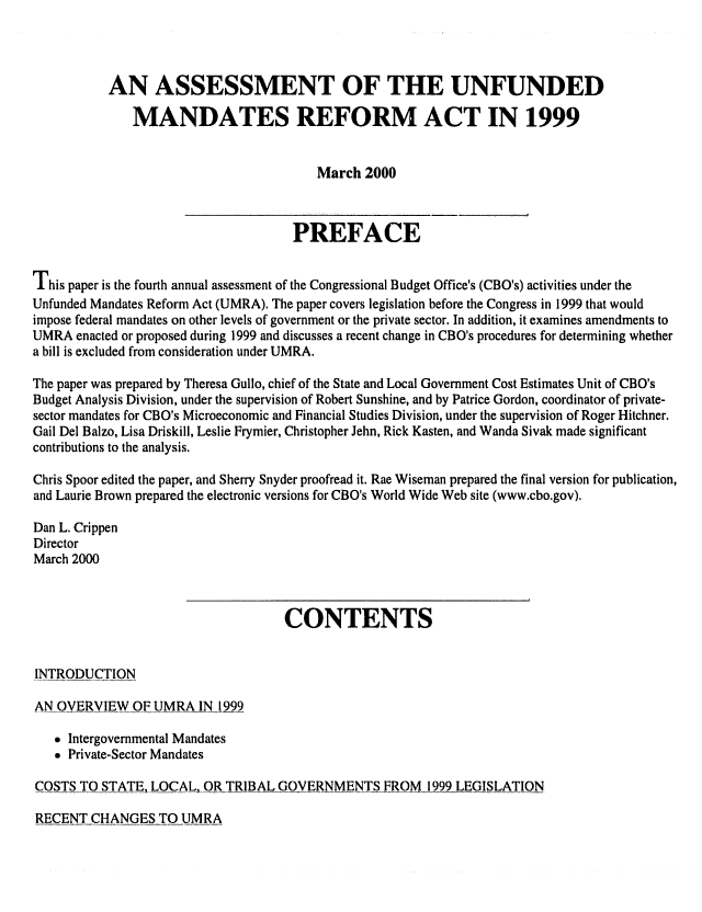 handle is hein.congrec/cbo06612 and id is 1 raw text is: 



           AN ASSESSMENT OF THE UNFUNDED
              MANDATES REFORM ACT IN 1999


                                        March 2000


                                     PREFACE

This paper is the fourth annual assessment of the Congressional Budget Office's (CBO's) activities under the
Unfunded Mandates Reform Act (UMRA). The paper covers legislation before the Congress in 1999 that would
impose federal mandates on other levels of government or the private sector. In addition, it examines amendments to
UMRA enacted or proposed during 1999 and discusses a recent change in CBO's procedures for determining whether
a bill is excluded from consideration under UMRA.

The paper was prepared by Theresa Gullo, chief of the State and Local Government Cost Estimates Unit of CBO's
Budget Analysis Division, under the supervision of Robert Sunshine, and by Patrice Gordon, coordinator of private-
sector mandates for CBO's Microeconomic and Financial Studies Division, under the supervision of Roger Hitchner.
Gail Del Balzo, Lisa Driskill, Leslie Frymier, Christopher Jehn, Rick Kasten, and Wanda Sivak made significant
contributions to the analysis.
Chris Spoor edited the paper, and Sherry Snyder proofread it. Rae Wiseman prepared the final version for publication,
and Laurie Brown prepared the electronic versions for CBO's World Wide Web site (www.cbo.gov).

Dan L. Crippen
Director
March 2000


                                    CONTENTS


INTRODUCTION

AN OVERVIEW OF UMRA IN 1999

    Intergovernmental Mandates
    Private-Sector Mandates

COSTS TO STATELQCAL, OR TRIBAL GOVERNMENTS FROM 1999 LEGISLATION


RECENT CHANGES TO UMRA


