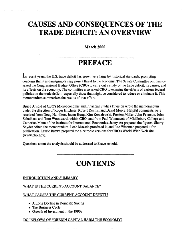 handle is hein.congrec/cbo06621 and id is 1 raw text is: 



   CAUSES AND CONSEQUENCES OF THE
         TRADE DEFICIT: AN OVERVIEW


                                  March 2000


                              PREFACE

in recent years, the U.S. trade deficit has grown very large by historical standards, prompting
concerns that it is damaging or may pose a threat to the economy. The Senate Committee on Finance
asked the Congressional Budget Office (CBO) to carry out a study of the trade deficit, its causes, and
its effects on the economy. The committee also asked CBO to examine the effects of various federal
policies on the trade deficit--especially those that might be considered to reduce or eliminate it. This
memorandum summarizes the results of that effort.
Bruce Arnold of CBO's Microeconomic and Financial Studies Division wrote the memorandum
under the direction of Roger Hitchner, Robert Dennis, and David Moore. Helpful comments were
received from Doug Hamilton, Juann Hung, Kim Kowalewski, Preston Miller, John Peterson, John
Sabelhaus and Tom Woodward, within CBO, and from Paul Wonnacott of Middlebury College and
Catherine Mann of the Institute for International Economics. Jenny Au prepared the figures. Sherry
Snyder edited the memorandum, Leah Mazade proofread it, and Rae Wiseman prepared it for
publication. Laurie Brown prepared the electronic versions for CBO's World Wide Web site
(www.cbo.gov).

Questions about the analysis should be addressed to Bruce Arnold.



                             CONTENTS

INTRODUCTION AND SUMMARY

WHAT IS THE CURRENT-ACCOUNT BALANCE?

WHAT CAUSES THE CURRENT-ACCOUNT DEFICIT?

    A Long Decline in Domestic Saving
    The Business Cycle
    Growth of Investment in the 1990s


DO INFLOWS OF FOREIGN CAPITAL HARM THE ECONOMY?


