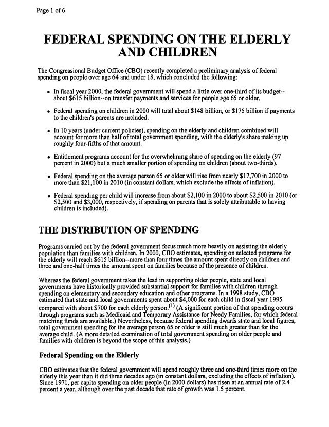 handle is hein.congrec/cbo06691 and id is 1 raw text is: Page 1 of 6


  FEDERAL SPENDING ON THE ELDERLY
                            AND CHILDREN

The Congressional Budget Office (CBO) recently completed a preliminary analysis of federal
spending on people over age 64 and under 18, which concluded the following:

    In fiscal year 2000, the federal government will spend a little over one-third of its budget--
      about $615 billion--on transfer payments and services for people age 65 or older.
    Federal spending on children in 2000 will total about $148 billion, or $175 billion if payments
      to the children's parents are included.
    In 10 years (under current policies), spending on the elderly and children combined will
      account for more than half of total government spending, with the elderly's share making up
      roughly four-fifths of that amount.
    Entitlement programs account for the overwhelming share of spending on the elderly (97
      percent in 2000) but a much smaller portion of spending on children (about two-thirds).
    Federal spending on the average person 65 or older will rise from nearly $17,700 in 2000 to
      more than $21,100 in 2010 (in constant dollars, which exclude the effects of inflation).
    Federal spending per child will increase from about $2,100 in 2000 to about $2,500 in 2010 (or
      $2,500 and $3,000, respectively, if spending on parents that is solely attributable to having
      children is included).


THE DISTRIBUTION OF SPENDING

Programs carried out by the federal government focus much more heavily on assisting the elderly
population than families with children. In 2000, CBO estimates, spending on selected programs for
the elderly will reach $615 billion--more than four times the amount spent directly on children and
three and one-half times the amount spent on families because of the presence of children.

Whereas the federal government takes the lead in supporting older people, state and local
governments have historically provided substantial support for families with children through
spending on elementary and secondary education and other programs. In a 1998 study, CBO
estimated that state and local governments spent about $4,000 for each child in fiscal year 1995
compared with about $700 for each elderly person.UI (A significant portion of that spending occurs
through programs such as Medicaid and Temporary Assistance for Needy Families, for which federal
matching funds are available.) Nevertheless, because federal spending dwarfs state and local figures,
total government spending for the average person 65 or older is still much greater than for the
average child. (A more detailed examination of total government spending on older people and
families with children is beyond the scope of this analysis.)

Federal Spending on the Elderly

CBO estimates that the federal government will spend roughly three and one-third times more on the
elderly this year than it did three decades ago (in constant dollars, excluding the effects of inflation).
Since 1971, per capita spending on older people (in 2000 dollars) has risen at an annual rate of 2.4
percent a year, although over the past decade that rate of growth was 1.5 percent.


