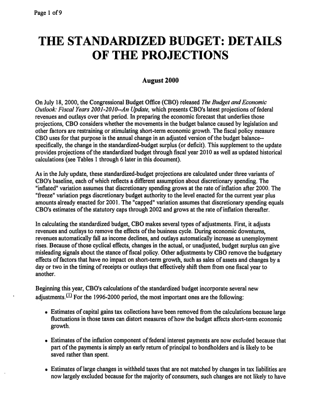handle is hein.congrec/cbo0670 and id is 1 raw text is: Page 1 of9


THE STANDARDIZED BUDGET: DETAILS

                     OF THE PROJECTIONS


                                       August 2000


On July 18, 2000, the Congressional Budget Office (CBO) released The Budget and Economic
Outlook.- Fiscal Years 2001-2010--An Update, which presents CBO's latest projections of federal
revenues and outlays over that period. In preparing the economic forecast that underlies those
projections, CBO considers whether the movements in the budget balance caused by legislation and
other factors are restraining or stimulating short-term economic growth. The fiscal policy measure
CBO uses for that purpose is the annual change in an adjusted version of the budget balance--
specifically, the change in the standardized-budget surplus (or deficit). This supplement to the update
provides projections of the standardized budget through fiscal year 2010 as well as updated historical
calculations (see Tables 1 through 6 later in this document).

As in the July update, these standardized-budget projections are calculated under three variants of
CBO's baseline, each of which reflects a different assumption about discretionary spending. The
inflated variation assumes that discretionary spending grows at the rate of inflation after 2000. The
freeze variation pegs discretionary budget authority to the level enacted for the current year plus
amounts already enacted for 2001. The capped variation assumes that discretionary spending equals
CBO's estimates of the statutory caps through 2002 and grows at the rate of inflation thereafter.

In calculating the standardized budget, CBO makes several types of adjustments. First, it adjusts
revenues and outlays to remove the effects of the business cycle. During economic downturns,
revenues automatically fall as income declines, and outlays automatically increase as unemployment
rises. Because of those cyclical effects, changes in the actual, or unadjusted, budget surplus can give
misleading signals about the stance of fiscal policy. Other adjustments by CBO remove the budgetary
effects of factors that have no impact on short-term growth, such as sales of assets and changes by a
day or two in the timing of receipts or outlays that effectively shift them from one fiscal year to
another.

Beginning this year, CBO's calculations of the standardized budget incorporate several new
adjustments.0- For the 1996-2000 period, the most important ones are the following:

     Estimates of capital gains tax collections have been removed from the calculations because large
      fluctuations in those taxes can distort measures of how the budget affects short-term economic
      growth.

     Estimates of the inflation component of federal interest payments are now excluded because that
      part of the payments is simply an early return of principal to bondholders and is likely to be
      saved rather than spent.

     Estimates of large changes in withheld taxes that are not matched by changes in tax liabilities are
      now largely excluded because for the majority of consumers, such changes are not likely to have


