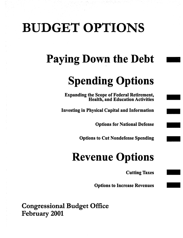 handle is hein.congrec/cbo0680 and id is 1 raw text is: 


BUDGET OPTIONS



        Paying Down the Debt -


              Spending Options
              Expanding the Scope of Federal Retirement,
                    Health, and Education Activities
            Investing in Physical Capital and Information

                       Options for National Defense

                  Options to Cut Nondefense Spending

               Revenue Options

                                Cutting Taxes
                      Options to Increase Revenues

Congressional Budget Office
February 2001



