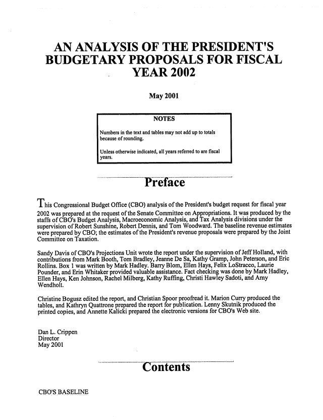 handle is hein.congrec/cbo06835 and id is 1 raw text is: 




     AN ANALYSIS OF THE PRESIDENT'S
   BUDGETARY PROPOSALS FOR FISCAL
                               YEAR 2002

                                    May 2001

                                      NOTES
                    Numbers in the text and tables may not add up to totals
                    because of rounding.
                    Unless otherwise indicated, all years referred to are fiscal
                    years.


                                   Preface

This Congressional Budget Office (CBO) analysis of the President's budget request for fiscal year
2002 was prepared at the request of the Senate Committee on Appropriations. It was produced by the
staffs of CBO's Budget Analysis, Macroeconomic Analysis, and Tax Analysis divisions under the
supervision of Robert Sunshine, Robert Dennis, and Tom Woodward. The baseline revenue estimates
were prepared by CBO; the estimates of the President's revenue proposals were prepared by the Joint
Committee on Taxation.

Sandy Davis of CBO's Projections Unit wrote the report under the supervision of Jeff Holland, with
contributions from Mark Booth, Tom Bradley, Jeanne De Sa, Kathy Gramp, John Peterson, and Eric
Rollins. Box 1 was written by Mark Hadley. Barry Blom, Ellen Hays, Felix LoStracco, Laurie
Pounder, and Erin Whitaker provided valuable assistance. Fact checking was done by Mark Hadley,
Ellen Hays, Ken Johnson, Rachel Milberg, Kathy Ruffing, Christi Hawley Sadoti, and Amy
Wendholt.

Christine Bogusz edited the report, and Christian Spoor proofread it. Marion Curry produced the
tables, and Kathryn Quattrone prepared the report for publication. Lenny Skutnik produced the
printed copies, and Annette Kalicki prepared the electronic versions for CBO's Web site.

Dan L. Crippen
Director
May 2001


                                  Contents


CBO'S BASELINE


