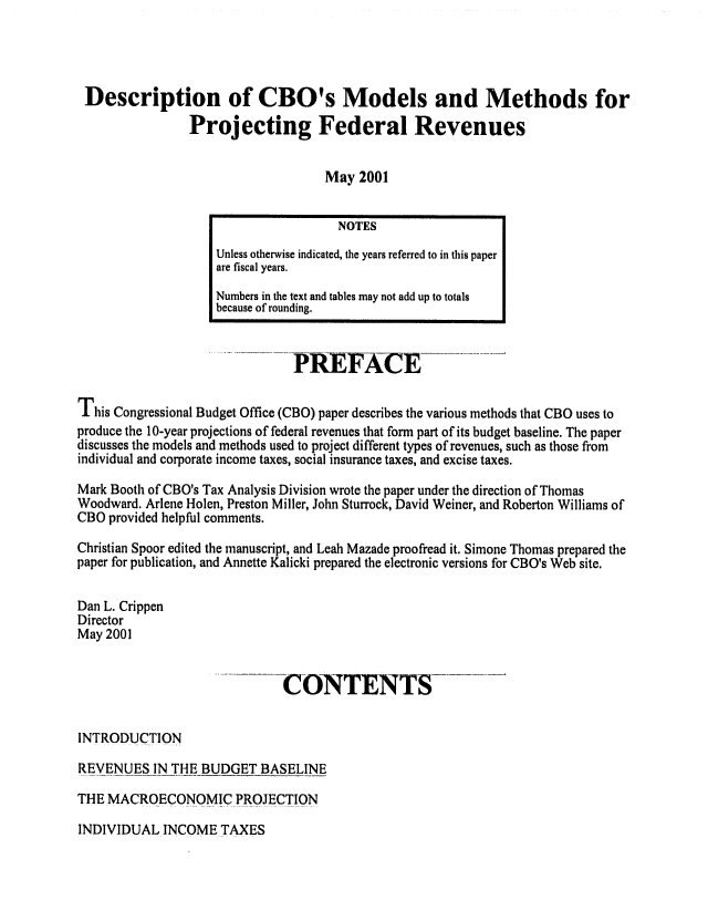 handle is hein.congrec/cbo06836 and id is 1 raw text is: 



Description of CBO's Models and Methods for
               Projecting Federal Revenues


                                   May 2001


                        - A                 -FACE

This Congressional Budget Office (CBO) paper describes the various methods that CBO uses to
produce the 10-year projections of federal revenues that form part of its budget baseline. The paper
discusses the models and methods used to project different types of revenues, such as those from
individual and corporate income taxes, social insurance taxes, and excise taxes.

Mark Booth of CBO's Tax Analysis Division wrote the paper under the direction of Thomas
Woodward. Arlene Holen, Preston Miller, John Sturrock, David Weiner, and Roberton Williams of
CBO provided helpful comments.
Christian Spoor edited the manuscript, and Leah Mazade proofread it. Simone Thomas prepared the
paper for publication, and Annette Kalicki prepared the electronic versions for CBO's Web site.

Dan L. Crippen
Director
May 2001

                     -- --     ONTENTS



INTRODUCTION
REVENUES IN THE BUDGET BASELINE
THE MACROECONOMIC PROJECTION


INDIVIDUAL INCOME TAXES


                  NOTES
Unless otherwise indicated, the years referred to in this paper
are fiscal years.
Numbers in the text and tables may not add up to totals
because of rounding.


